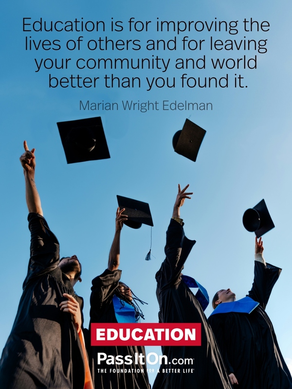 Education is for improving the lives of others and for leaving your community and world better than you found it. —Marian Wright Edelman