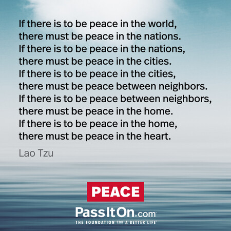 If there is to be peace in the world, there must be peace in the nations. If there is to be peace in the nations, there must be peace in the cities. If there is to be peace in the cities, there must be peace between neighbors. If there is to be peace between neighbors, there must be peace in the home. If there is to be peace in the home, there must be peace in the heart.
 #<Author:0x00007fad6b0726d0>