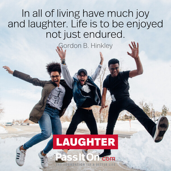 In all of living have much joy and laughter. Life is to be enjoyed not just endured. #<Author:0x00007f6b2f350f10>