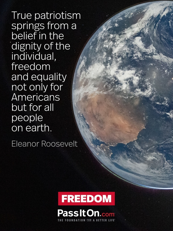 True patriotism springs from a belief in the dignity of the individual, freedom and equality not only for Americans but for all people on earth. —Eleanor Roosevelt