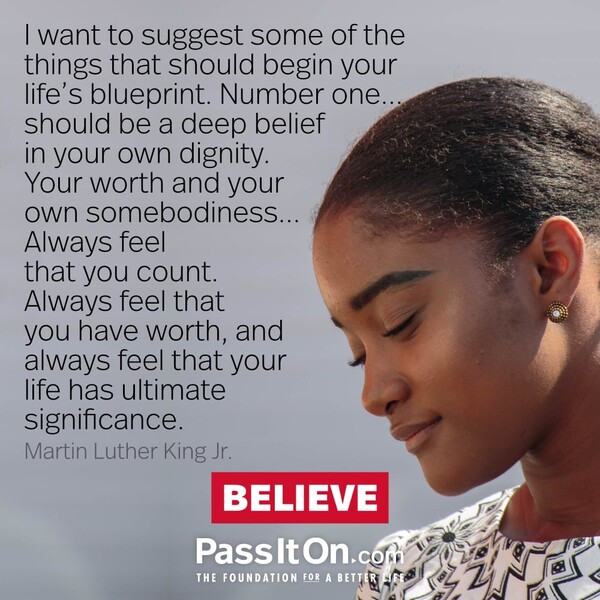 I want to suggest some of the things that should begin your life's blueprint. Number one...should be a deep belief in your own dignity. Your worth and your own somebodiness... Always feel that you count. Always feel that you have worth, and always feel that your life has ultimate significance. #<Author:0x00007f6b2f467458>